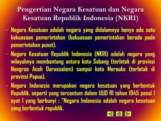 Pengertian Negara Kesatuan dan Negara
     Kesatuan Republik Indonesia (NKRI)
- Negara Kesatuan adalah negara yang didalamnya hanya ada satu
  kekuasaan pemerintahan (kekuasaan pemerintahan berada pada
  pemerintahan pusat).
- Negara Kesatuan Republik Indonesia (NKRI) adalah negara yang
  wilayahnya membentang antara kota Sabang (terletak di provinsi
  Nangroe Aceh Darussalam) sampai kota Merauke (terletak di
  provinsi Papua).
- Negara Indonesia merupakan negara kesatuan yang berbentuk
  Republik, seperti yang tercantum dalam UUD RI tahun 1945 pasal 1
  ayat 1 yang berbunyi : “Negara Indonesia adalah negara kesatuan
  yang berbentuk republik.
 
