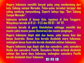 - Negara Indonesia memiliki banyak pulau yang membentang dari
  kota Sabang sampai Merauke. Pulau-pulau tersebut berjajar dan
  saling sambung menyambung. Seperti halnya lagu “Dari Sabang
  Sampai Merauke”.
- Indonesia terletak di benua Asia, tepatnya di Asia Tenggara.
  Wilayahnya berada di 6̊ LU - 11̊ LS dan 95̊ BT - 141 ̊ BT.
- Indonesia berada di garis khatulistiwa sehingga memiliki dua
  musim yakni musim panas (kemarau) dan musim penghujan.
- Negara Indonesia diapit oleh dua benua, yaitu benua Asia dan
  benua Australia. Benua Asia berada disebelah utara Indonesia,
  sedangkan benua Australia berada disebelah selatan Indonesia.
- Negara Indonesia juga diapit oleh dua samudera, yaitu samudera
  Hindia dan samudera Pasifik. Samudera Hindia terletak disebelah
  selatan dan barat daya Indonesia, sedangkan samudera Pasifik
  berada disebelah timur Indonesia.
 