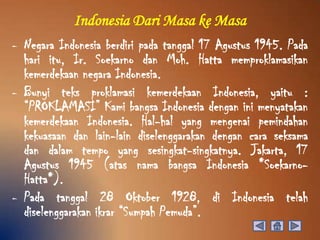 Indonesia Dari Masa ke Masa
- Negara Indonesia berdiri pada tanggal 17 Agustus 1945. Pada
  hari itu, Ir. Soekarno dan Moh. Hatta memproklamasikan
  kemerdekaan negara Indonesia.
- Bunyi teks proklamasi kemerdekaan Indonesia, yaitu :
  “PROKLAMASI” Kami bangsa Indonesia dengan ini menyatakan
  kemerdekaan Indonesia. Hal-hal yang mengenai pemindahan
  kekuasaan dan lain-lain diselenggarakan dengan cara seksama
  dan dalam tempo yang sesingkat-singkatnya. Jakarta, 17
  Agustus 1945 (atas nama bangsa Indonesia *Soekarno-
  Hatta*).
- Pada tanggal 28 Oktober 1928, di Indonesia telah
  diselenggarakan ikrar “Sumpah Pemuda”.
 