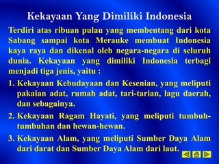 Kekayaan Yang Dimiliki Indonesia
Terdiri atas ribuan pulau yang membentang dari kota
Sabang sampai kota Merauke membuat Indonesia
kaya raya dan dikenal oleh negara-negara di seluruh
dunia. Kekayaan yang dimiliki Indonesia terbagi
menjadi tiga jenis, yaitu :
1. Kekayaan Kebudayaan dan Kesenian, yang meliputi
   pakaian adat, rumah adat, tari-tarian, lagu daerah,
   dan sebagainya.
2. Kekayaan Ragam Hayati, yang meliputi tumbuh-
   tumbuhan dan hewan-hewan.
3. Kekayaan Alam, yang meliputi Sumber Daya Alam
   dari darat dan Sumber Daya Alam dari laut.
 
