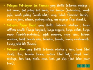 • Kekayaan Kebudayaan dan Kesenian yang dimiliki Indonesia misalnya :
  tari saman, tari piring, tari kecak, tari tor-tor (tari-tarian), rumah
  joglo, rumah gadang (rumah adat), reog, ludruk (kesenian daerah),
  suwe ora jamu, soleram, gambang suling, rasa sayange (lagu daerah).
• Kekayaan Ragam Hayati yang dimiliki Indonesia misalnya : bunga
  rafflesia arnoldi (bunga bangkai), bunga anggrek, bunga melati, bunga
  mawar (tumbuh-tumbuhan), gajah sumatera, orang utan, harimau
  sumatera, badak bercula satu, bekantan, komodo, burung cenderawasih,
  burung jalak bali (hewan).
• Kekayaan Alam yang dimiliki Indonesia misalnya : kayu, karet (dari
  darat), ikan, terumbu karang, mutiara (dari laut), minyak bumi,
  tembaga, batu bara, timah, emas, besi, gas alam (dari dalam perut
  bumi).
 