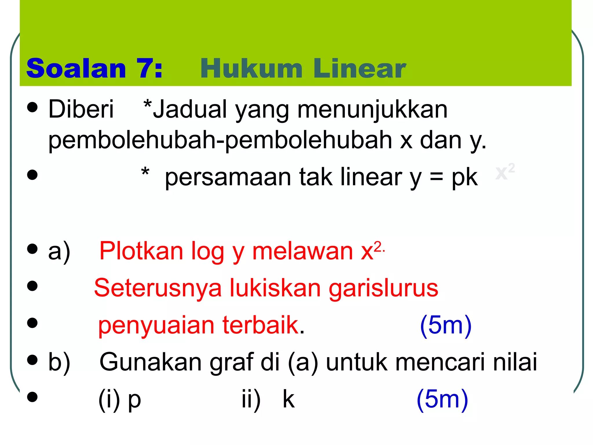Soalan 7:   Hukum Linear Diberi  *Jadual yang menunjukkan pembolehubah-pembolehubah x dan y. *  persamaan tak linear y = pk  a)  Plotkan log y melawan x 2. Seterusnya lukiskan garislurus  penyuaian terbaik .  (5m) b)  Gunakan graf di (a) untuk mencari nilai  (i) p  ii)  k  (5m) x 2 