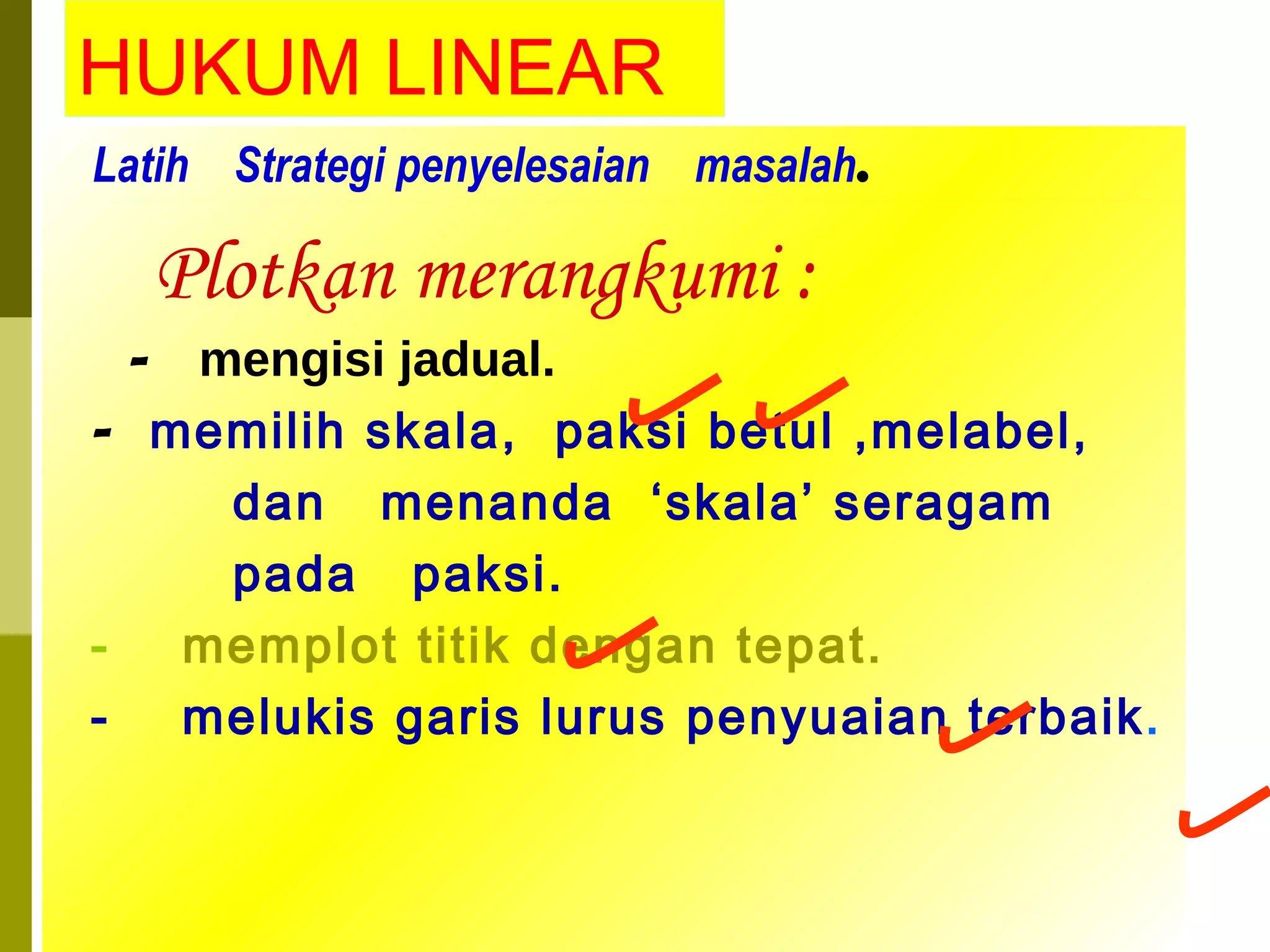 HUKUM LINEAR Latih  Strategi penyelesaian  masalah . Plotkan merangkumi : -  mengisi jadual. -  memilih skala,  paksi betul ,melabel, dan  menanda  ‘skala’ seragam  pada  paksi. -  memplot titik dengan tepat. -  melukis garis lurus penyuaian terbaik . 