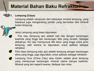 Material Bahan Baku Refraktori
1.

Lempung (Clays)
Lempung adalah campuran dari beberapa mineral lempung, yang
biasanya juga mengandung jumlah yang bervariasi dari mineral
bukan lempung.
Jenis Lempung yang biasa digunakan :
Fire clay (lempung api) adalah ball clay dengan kandungan
kaolinite yang tinggi dan kandungan illite yang rendah. Sebagai
akibatnya, fire clay mempunyai titik lebur yang tinggi untuk jenis
lempung, oleh karena itu digunakan untuk aplikasi sebagai
refraktori.
Flint clays (lempung batu api) adalah lempung dengan kandungan
silica yang tinggi, juga digunakan untuk aplikasi sebagai refraktori.
Lempung Cina (China Clay) atau Kaolin adalah jenis lempung
yang mempunyai kandungan mineral utama berupa kaolinite.
Mineral yang lain seperti kwarsa, feldspar dan mika.

 