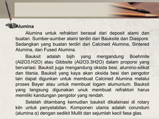 2. Alumina
Alumina untuk refraktori berasal dari deposit alami dan
buatan. Sumber-sumber alami terdiri dari Bauksite dan Diaspore.
Sedangkan yang buatan terdiri dari Calcined Alumina, Sintered
Alumina, dan Fused Alumina.
Bauksit adalah bijih yang mengandung Boehmite
(Al2O3.H2O) atau Gibbsite (Al2O3.3H2O) dalam proporsi yang
bervariasi. Bauksit juga mengandung oksida besi, alumino-silikat
dan titania. Bauksit yang kaya akan oksida besi dan pengotor
lain dapat digunkan untuk membuat Calcined Alumina melalui
proses Bayer atau untuk membuat logam alumunium. Bauksit
yang langsung digunakan unuk membuat refraktori harus
memiliki kandungan pengotor yang rendah.
Setelah ditambang kemudian bauksit dikalsinasi di rotary
kiln untuk penyetabilan. Komponen utama adalah corundum
(alumina α) dengan sedikit Mullit dan sejumlah kecil fasa glas.

 