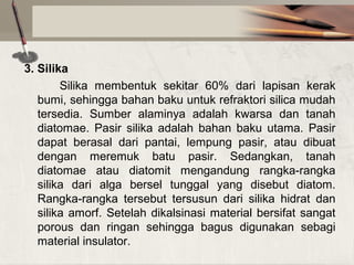3. Silika
Silika membentuk sekitar 60% dari lapisan kerak
bumi, sehingga bahan baku untuk refraktori silica mudah
tersedia. Sumber alaminya adalah kwarsa dan tanah
diatomae. Pasir silika adalah bahan baku utama. Pasir
dapat berasal dari pantai, lempung pasir, atau dibuat
dengan meremuk batu pasir. Sedangkan, tanah
diatomae atau diatomit mengandung rangka-rangka
silika dari alga bersel tunggal yang disebut diatom.
Rangka-rangka tersebut tersusun dari silika hidrat dan
silika amorf. Setelah dikalsinasi material bersifat sangat
porous dan ringan sehingga bagus digunakan sebagi
material insulator.

 