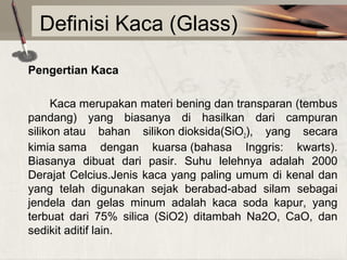 Definisi Kaca (Glass)
Pengertian Kaca
Kaca merupakan materi bening dan transparan (tembus
pandang) yang biasanya di hasilkan dari campuran
silikon atau bahan silikon dioksida(SiO2), yang secara
kimia sama dengan kuarsa (bahasa Inggris: kwarts).
Biasanya dibuat dari pasir. Suhu lelehnya adalah 2000
Derajat Celcius.Jenis kaca yang paling umum di kenal dan
yang telah digunakan sejak berabad-abad silam sebagai
jendela dan gelas minum adalah kaca soda kapur, yang
terbuat dari 75% silica (SiO2) ditambah Na2O, CaO, dan
sedikit aditif lain.

 