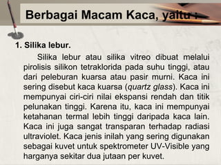 Berbagai Macam Kaca, yaitu :
1. Silika lebur.
Silika lebur atau silika vitreo dibuat melalui
pirolisis silikon tetraklorida pada suhu tinggi, atau
dari peleburan kuarsa atau pasir murni. Kaca ini
sering disebut kaca kuarsa (quartz glass). Kaca ini
mempunyai ciri-ciri nilai ekspansi rendah dan titik
pelunakan tinggi. Karena itu, kaca ini mempunyai
ketahanan termal lebih tinggi daripada kaca lain.
Kaca ini juga sangat transparan terhadap radiasi
ultraviolet. Kaca jenis inilah yang sering digunakan
sebagai kuvet untuk spektrometer UV-Visible yang
harganya sekitar dua jutaan per kuvet.

 