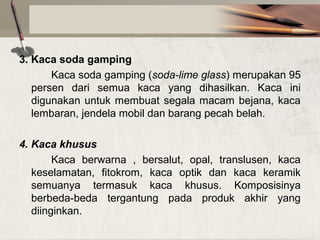 3. Kaca soda gamping
Kaca soda gamping (soda-lime glass) merupakan 95
persen dari semua kaca yang dihasilkan. Kaca ini
digunakan untuk membuat segala macam bejana, kaca
lembaran, jendela mobil dan barang pecah belah.
4. Kaca khusus
Kaca berwarna , bersalut, opal, translusen, kaca
keselamatan, fitokrom, kaca optik dan kaca keramik
semuanya termasuk kaca khusus. Komposisinya
berbeda-beda tergantung pada produk akhir yang
diinginkan.

 