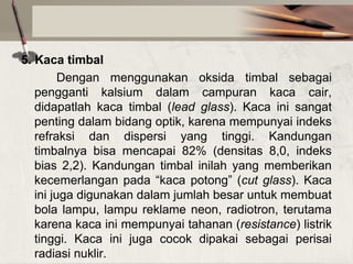 5. Kaca timbal
Dengan menggunakan oksida timbal sebagai
pengganti kalsium dalam campuran kaca cair,
didapatlah kaca timbal (lead glass). Kaca ini sangat
penting dalam bidang optik, karena mempunyai indeks
refraksi dan dispersi yang tinggi. Kandungan
timbalnya bisa mencapai 82% (densitas 8,0, indeks
bias 2,2). Kandungan timbal inilah yang memberikan
kecemerlangan pada “kaca potong” (cut glass). Kaca
ini juga digunakan dalam jumlah besar untuk membuat
bola lampu, lampu reklame neon, radiotron, terutama
karena kaca ini mempunyai tahanan (resistance) listrik
tinggi. Kaca ini juga cocok dipakai sebagai perisai
radiasi nuklir.

 