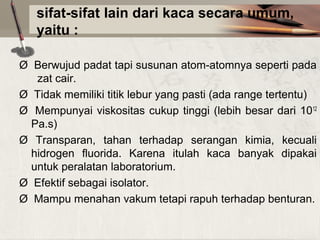 sifat-sifat lain dari kaca secara umum,
yaitu :
Ø  Berwujud padat tapi susunan atom-atomnya seperti pada 
  zat cair.
Ø  Tidak memiliki titik lebur yang pasti (ada range tertentu)
Ø   Mempunyai  viskositas  cukup  tinggi  (lebih  besar  dari  1012 
Pa.s)
Ø  Transparan,  tahan  terhadap  serangan  kimia,  kecuali 
hidrogen  fluorida.  Karena  itulah  kaca  banyak  dipakai 
untuk peralatan laboratorium.
Ø  Efektif sebagai isolator.
Ø  Mampu menahan vakum tetapi rapuh terhadap benturan.

 