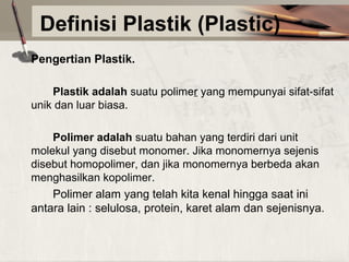 Definisi Plastik (Plastic)
Pengertian Plastik.
Plastik adalah suatu polimer yang mempunyai sifat-sifat 
unik dan luar biasa.
Polimer adalah suatu bahan yang terdiri dari unit 
molekul yang disebut monomer. Jika monomernya sejenis 
disebut homopolimer, dan jika monomernya berbeda akan 
menghasilkan kopolimer.
Polimer alam yang telah kita kenal hingga saat ini 
antara lain : selulosa, protein, karet alam dan sejenisnya.

 