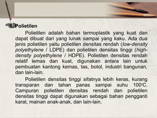 1. Polietilen
Polietilen  adalah  bahan  termoplastik  yang  kuat  dan 
dapat  dibuat  dari  yang  lunak  sampai  yang  kaku.  Ada  dua 
jenis polietilen yaitu polietilen densitas rendah (low-density
polyethylene /  LDPE)  dan  polietilen  densitas  tinggi  (highdensity polyethylene  /  HDPE).  Polietilen  densitas  rendah 
relatif  lemas  dan  kuat,  digunakan  antara  lain  untuk 
pembuatan  kantong  kemas,  tas,  botol,  industri  bangunan, 
dan lain-lain.
Polietilen  densitas  tinggi  sifatnya  lebih  keras,  kurang 
transparan  dan  tahan  panas  sampai  suhu  100 0C. 
Campuran  polietilen  densitas  rendah  dan  polietilen 
densitas  tinggi  dapat  digunakan  sebagai  bahan  pengganti 
karat, mainan anak-anak, dan lain-lain.

 