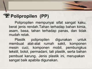 2. Polipropilen (PP)
Polipropilen  mempunyai  sifat  sangat  kaku, 
berat jenis rendah.Tahan terhadap bahan kimia, 
asam,  basa,  tahan  terhadap  panas,  dan  tidak 
mudah retak.
Plastik  polipropilen  digunakan  untuk 
membuat  alat-alat  rumah  sakit,  komponen 
mesin  cuci,  komponen  mobil,  pembungkus 
tekstil, botol, permadani, tali plastik, serta bahan 
pembuat  karung.  Jenis  plastik  ini,  merupakan   
sangat baik apabila digunakan.

 

 