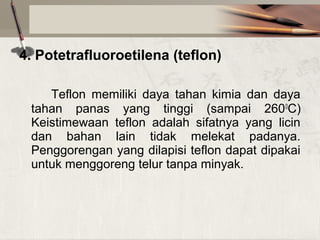 4. Potetrafluoroetilena (teflon)
Teflon  memiliki  daya  tahan  kimia  dan  daya 
tahan  panas  yang  tinggi  (sampai  2600C) 
Keistimewaan  teflon  adalah  sifatnya  yang  licin 
dan  bahan  lain  tidak  melekat  padanya. 
Penggorengan yang dilapisi teflon dapat dipakai 
untuk menggoreng telur tanpa minyak.

 