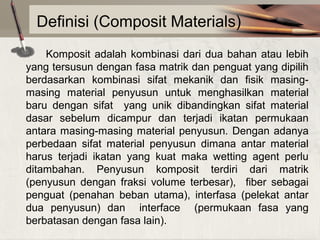 Definisi (Composit Materials)
Komposit  adalah  kombinasi  dari  dua  bahan  atau  lebih 
yang tersusun dengan fasa matrik dan penguat yang dipilih 
berdasarkan  kombinasi  sifat  mekanik  dan  fisik  masingmasing  material  penyusun  untuk  menghasilkan  material 
baru  dengan  sifat    yang  unik  dibandingkan  sifat  material 
dasar  sebelum  dicampur  dan  terjadi  ikatan  permukaan 
antara  masing-masing  material  penyusun.  Dengan  adanya 
perbedaan  sifat  material  penyusun  dimana  antar  material 
harus  terjadi  ikatan  yang  kuat  maka  wetting  agent  perlu 
ditambahan.  Penyusun  komposit  terdiri  dari  matrik 
(penyusun  dengan  fraksi  volume  terbesar),    fiber  sebagai 
penguat  (penahan  beban  utama),  interfasa  (pelekat  antar 
dua  penyusun)  dan    interface    (permukaan  fasa  yang 
berbatasan dengan fasa lain).

 