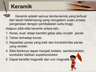 Keramik
Keramik adalah semua benda-benda yang terbuat
dari tanah liat/lempung yang mengalami suatu proses
pengerasan dengan pembakaran suhu tinggi.
Adapun sifat-sifat keramik antara lain :
1. Keras, kuat, tetapi bersifat getas atau mudah pecah.
2. Tahan terhadap korosi.
3. Kapasitas panas yang baik dan konduktivitas panas
yang rendah.
4. Sifat listriknya dapat menjadi isolator, semikonduktor,
konduktor bahkan superkonduktor.
5. Dapat bersifat magnetik dan non magnetik.

 