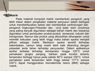  Matrik
Pada material komposit matrik memberikan pengaruh yang
lebih besar dalam pengikatan material penyusun selain bertugas
untuk mendistribusikan beban dan memberikan perlindungan dari
pengaruh lingkungan.Polyester dan vinyl ester resin umumnya
yang paling banyak digunakan sebagai bahan matrik dan biasanya
digunakan untuk pembuatan produk-produk komersial, industri dan
transportasi. Namun bila produk yang dibutuhkan diharapkan untuk
memiliki kekuatan yang lebih tinggi maka bahan epoksi menjadi
pilihan sebagai matrik. Meskipun epoksi sensitif terhadap
kelembaban, namun tetap masih lebih baik dibanding dengan
polyester serta tahan terhadap penyusutan. Dalam aplikasinya
epoksi terbatas terhadap termperatur hingga 120°C untuk
pemakaian jangka panjang, bahkan pada kondisi tertentu
temperatur tertinggi hanya pada sekitar 80°C sampai 105°C. Untuk
pemakaian pada temperatur lebih tinggi sekitar 177°C sampai
230°C dapat menggunakan bismaleimide resins (BMI) sebagai
matrik.
.

 