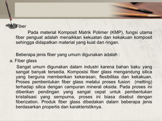  Fiber
Pada material Komposit Matrik Polimer (KMP), fungsi utama
fiber penguat adalah menaikkan kekuatan dan kekakuan komposit
sehingga didapatkan material yang kuat dan ringan.
Beberapa jenis fiber yang umum digunakan adalah :
a. Fiber glass
Sangat umum digunakan dalam industri karena bahan baku yang
sangat banyak tersedia. Komposisi fiber glass mengandung silica
yang berguna memberikan kekerasan, flexibilitas dan kekakuan.
Proses pembentukan fiber glass melalui proses fusion (melting)
terhadap silica dengan campuran mineral oksida. Pada proses ini
diberikan pendingan yang sangat cepat untuk pembentukan
kristalisasi yang sempurna, proses ini biasa disebut dengan
fiberization. Produk fiber glass dibedakan dalam beberapa jenis
berdasarkan propertis dan karakteristiknya.

 