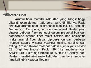 c. Aramid Fiber
Aramid fiber memiliki kekuatan yang sangat tinggi
dibandingkan dengan ratio berat yang dimilikinya. Pada
awalnya aramid fiber di produksi oleh E.I. Du Pont de
Nemours & Company, Inc. dengan merek Kevlar yang
dipakai sebagai fiber penguat dalam produksi ban dan
plasKarena aramid fiber relatif flexible dan non-brittle
maka aramid fiber dapat diproses dengan berbagai
metode seperti twisting, weaving, knitting, carding dan
felting. Aramid Kevlar terdapat dalam 3 jenis yaitu Kevlar
29 (high toughness), Kevlar 49 (high modulus) dan
Kevlar 149 (ultrahigh modulus). Menurut Charley Yan,
Kevlar memiliki nilai rasio kekuatan dan berat sebesar
lima kali lebih kuat dari logam.

 
