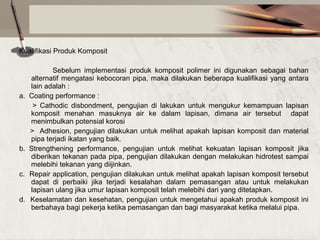 Kualifikasi Produk Komposit

a.

b.
c.
d.

Sebelum implementasi produk komposit polimer ini digunakan sebagai bahan
alternatif mengatasi kebocoran pipa, maka dilakukan beberapa kualifikasi yang antara
lain adalah :
Coating performance :
> Cathodic disbondment, pengujian di lakukan untuk mengukur kemampuan lapisan
komposit menahan masuknya air ke dalam lapisan, dimana air tersebut dapat
menimbulkan potensial korosi
> Adhesion, pengujian dilakukan untuk melihat apakah lapisan komposit dan material
pipa terjadi ikatan yang baik.
Strengthening performance, pengujian untuk melihat kekuatan lapisan komposit jika
diberikan tekanan pada pipa, pengujian dilakukan dengan melakukan hidrotest sampai
melebihi tekanan yang diijinkan.
Repair application, pengujian dilakukan untuk melihat apakah lapisan komposit tersebut
dapat di perbaiki jika terjadi kesalahan dalam pemasangan atau untuk melakukan
lapisan ulang jika umur lapisan komposit telah melebihi dari yang ditetapkan.
Keselamatan dan kesehatan, pengujian untuk mengetahui apakah produk komposit ini
berbahaya bagi pekerja ketika pemasangan dan bagi masyarakat ketika melalui pipa.

 