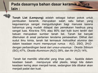 Pada dasarnya bahan dasar keramik antara
lain :
 Tanah Liat (Lempung) adalah sebagai bahan pokok untuk
pembuatan keramik, merupakan salah satu bahan yang
kegunaannya sangat menguntungkan bagi manusia karena
bahannya yang mudah didapat dan pemakaian hasilnya yang
sangat luas. Kira-kira 70% atau 80% dari kulit bumi terdiri dari
batuan merupakan sumber tanah liat. Tanah liat banyak
ditemukan di areal pertanian terutama persawahan. Dilihat dari
sudut ilmu kimia, tanah liat termasuk hidrosilikat alumina dan
dalam keadaan murni mempunyai rumus : Al2O3, 2SiO2, 2H2O
dengan perbandingan berat dari unsur-unsurnya : Oksida Silinium
(SiO2) 47%, Oksida Aluminium (Al2O3) 39%, dan Air (H2O) 14%.
Tanah liat memiliki sifat-sifat yang khas yaitu : Apabila dalam
keadaan basah
mempunyai sifat plastis, tetapi bila dalam
keadaan kering akan menjadi keras, sedangkan bila dibakar akan
menjadi padat dan kuat.

 