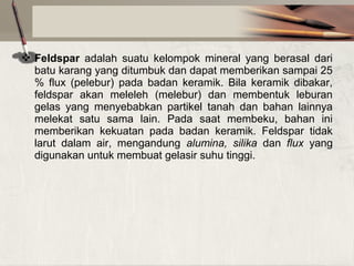  Feldspar adalah suatu kelompok mineral yang berasal dari
batu karang yang ditumbuk dan dapat memberikan sampai 25
% flux (pelebur) pada badan keramik. Bila keramik dibakar,
feldspar akan meleleh (melebur) dan membentuk leburan
gelas yang menyebabkan partikel tanah dan bahan lainnya
melekat satu sama lain. Pada saat membeku, bahan ini
memberikan kekuatan pada badan keramik. Feldspar tidak
larut dalam air, mengandung alumina, silika dan flux yang
digunakan untuk membuat gelasir suhu tinggi.

 