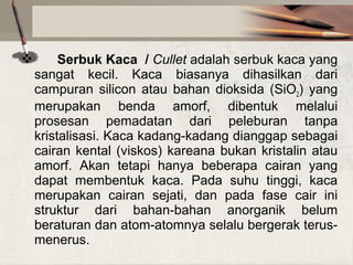 

Serbuk Kaca / Cullet adalah serbuk kaca yang
sangat kecil. Kaca biasanya dihasilkan dari
campuran silicon atau bahan dioksida (SiO2) yang
merupakan benda amorf, dibentuk melalui
prosesan pemadatan dari peleburan tanpa
kristalisasi. Kaca kadang-kadang dianggap sebagai
cairan kental (viskos) kareana bukan kristalin atau
amorf. Akan tetapi hanya beberapa cairan yang
dapat membentuk kaca. Pada suhu tinggi, kaca
merupakan cairan sejati, dan pada fase cair ini
struktur dari bahan-bahan anorganik belum
beraturan dan atom-atomnya selalu bergerak terusmenerus.

 