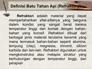Definisi Batu Tahan Api (Refraktory)


Refraktori adalah material yang dapat
mempertahankan sifat-sifatnya yang berguna
dalam kondisi yang sangat berat karena
temperatur tinggi dan kontak dengan bahanbahan yang korosif. Refraktori dibuat dari
berbagai jenis material terutama keramik yang
mana termasuk bahan-bahan seperti alumina,
lempung (clay), magnesia, chromit, silicon
karbida dan lain-lain. Refraktori digunakan untuk
mengkonstruksi atau melapisi struktur yang
berhubungan dengan temperatur tinggi, dari
perapian

 