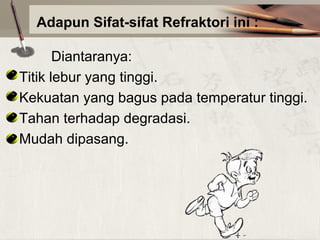 Adapun Sifat-sifat Refraktori ini :
Diantaranya:
Titik lebur yang tinggi.
Kekuatan yang bagus pada temperatur tinggi.
Tahan terhadap degradasi.
Mudah dipasang.

 