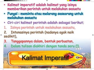 Kalimat Imperatif
• Ciri-ciri kalimat perintah adalah sebagai berikut;
1. Isinya perintah untuk melakukan sesuatu,
2. Intonasinya perintah (nadanya agak naik
sedikit),
3. Tanggapannya dalam, bentuk perbuatan,
4. Dalam tulisan diakhiri dengan tanda seru (!).
 