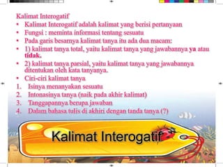 Kalimat Interogatif
• Kalimat Interogatif adalah kalimat yang berisi pertanyaan
• Fungsi : meminta informasi tentang sesuatu
• Pada garis besarnya kalimat tanya itu ada dua macam:
• 1) kalimat tanya total, yaitu kalimat tanya yang jawabannya ya atau
tidak.
• 2) kalimat tanya parsial, yaitu kalimat tanya yang jawabannya
ditentukan oleh kata tanyanya.
• Ciri-ciri kalimat tanya
1. Isinya menanyakan sesuatu
2. Intonasinya tanya (naik pada akhir kalimat)
3. Tanggapannya berupa jawaban
4. Dalam bahasa tulis di akhiri dengan tanda tanya (?)
Kalimat Interogatif
 