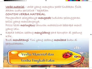 Verba material : verba yang mengacu pada tindakan fisik
dalam suatu peristiwa / kejadian
CONTOH VERBA MATERIAL
Pengendara selayaknya mengecek tuduhan pelanggaran
polisi yang menilangnya.
Polisi telah meringkus tawuran mahasiswa beberapa menit
yang lalu.
Kepala hakim sedang menyidang para koruptor di gedung
KPK.
Budi mendatangi Tini yang sedang membaca buku di
perpustakaan.
 