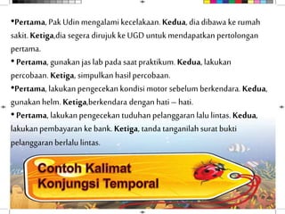 •Pertama, Pak Udinmengalamikecelakaan.Kedua, diadibawa ke rumah
sakit.Ketiga,dia segera dirujuk ke UGD untukmendapatkan pertolongan
pertama.
•Pertama, gunakanjas lab pada saatpraktikum. Kedua, lakukan
percobaan. Ketiga, simpulkanhasilpercobaan.
•Pertama, lakukanpengecekan kondisimotor sebelum berkendara. Kedua,
gunakanhelm. Ketiga,berkendara dengan hati– hati.
•Pertama, lakukanpengecekan tuduhan pelanggaran lalulintas.Kedua,
lakukanpembayaran ke bank. Ketiga, tanda tanganilahsurat bukti
pelanggaran berlalu lintas.
 