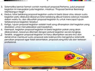 3. Sistematika bentuk format contoh membuat proposal.Pertama, judul proposal
kegiatan ini merupakan judul kegiatan, misalnya “Proposal Seminar Bersinergi
Membangun Negri”.
4. Kedua, latar belakang proposal kegiatan usaha ini berisi dasar atau alasan suatu
kegiatan perlu dilakukan.Biasanya latar belakang dibuat karena adanya masalah
dalam waktu itu, dan dibuatlah proposal kegiatan itu untuk mencapai tujuan
terlaksananya kegiatan tersebut.
5. Ketiga, tujuan proposal kegiatan adalah hasil yang diharapkan dari kegiatan yang
diadakan untuk menyelesaikan permasalahan.
6. Keempat, kegiatan proposal kegiatan ini berisi kegiatan pokok yang akan
dilaksanakan, biasanya dilampiri dengan jadwal kegiatan secara lengkap.
7. Terakhir, anggaran proposal kegiatan ini harus dilampirkan secara rinci dan
detail.Untuk membuat suatu proposal ada baiknya kita mengetahui sistematik
penulisan proposal agar tidak berantakan, proposal yang kita tulis dan terkesan
profesional.
 