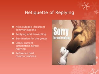 Netiquette of Replying


 Acknowledge important
  communications
 Replying and forwarding
 Summarize for the group
 Check current
  information before
  replying
 Reference past
  communications.
 