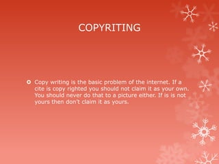 COPYRITING




 Copy writing is the basic problem of the internet. If a
  cite is copy righted you should not claim it as your own.
  You should never do that to a picture either. If is is not
  yours then don’t claim it as yours.
 