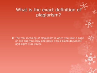 What is the exact definition of
            plagiarism?




 The real meaning of plagiarism is when you take a page
  or cite and you copy and paste it to a blank document
  and claim it as yours.
 