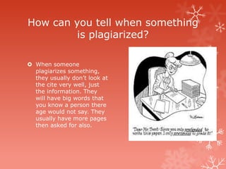 How can you tell when something
         is plagiarized?

 When someone
  plagiarizes something,
  they usually don’t look at
  the cite very well, just
  the information. They
  will have big words that
  you know a person there
  age would not say. They
  usually have more pages
  then asked for also.
 