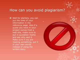 How can you avoid plagiarism?

 Well for starters, you can
  put the links of your
  information in the
  reference page. Also if a
  quote you want in your
  project comes from a
  web site, make sure to
  put in quotation marks
  and say who said it.
  Make sure if you are
  reading something, put it
  in your own words
  instead of using the
  writers story.
 