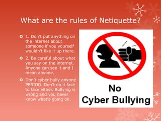What are the rules of Netiquette?

 1. Don’t put anything on
  the internet about
  someone if you yourself
  wouldn’t like it up there.
 2. Be careful about what
  you say on the internet.
  Anyone can see it and I
  mean anyone.
 Don’t cyber bully anyone
  PERIOD. Don’t do it face
  to face either. Bullying is
  wrong and you never
  know what's going on.
 
