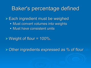 Baker's percentage defined Each ingredient must be weighed Must convert volumes into weights Must have consistent units Weight of flour = 100%. Other ingredients expressed as % of flour 