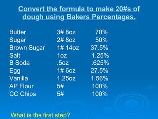 Convert the formula to make 20#s of dough using Bakers Percentages. Butter  3# 8oz    70%  Sugar 2# 8oz   50% Brown Sugar 1# 14oz  37.5% Salt 1oz   1.25% B Soda .5oz   .625% Egg 1# 6oz  27.5% Vanilla 1.25oz  1.56% AP Flour 5#   100% CC Chips 5#   100%   What is the first step? 