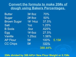 Convert the formula to make 20#s of dough using Bakers Percentages. Butter  3# 8oz  70%  Sugar 2# 8oz  50% Brown Sugar 1# 14oz  37.5% Salt 1oz   1.25% B Soda .5oz   .625% Egg 1# 6oz  27.5% Vanilla 1.25oz  1.56% AP Flour 5# 100%  5.15# CC Chips 5# 100%   388.44%   20#s divided by 388.44%= New Flour Weight or 5.15#s 