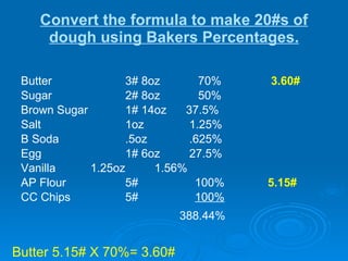 Convert the formula to make 20#s of dough using Bakers Percentages. Butter  3# 8oz  70%    3.60#   Sugar 2# 8oz  50% Brown Sugar 1# 14oz  37.5% Salt 1oz   1.25% B Soda .5oz   .625% Egg 1# 6oz  27.5% Vanilla 1.25oz  1.56% AP Flour 5# 100%    5.15# CC Chips 5# 100%   388.44%   Butter 5.15# X 70%= 3.60# 