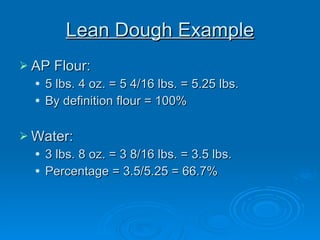 Lean Dough Example AP Flour: 5 lbs. 4 oz. = 5 4/16 lbs. = 5.25 lbs. By definition flour = 100% Water: 3 lbs. 8 oz. = 3 8/16 lbs. = 3.5 lbs. Percentage = 3.5/5.25 = 66.7% 