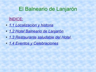 El Balneario de Lanjarón 
ÍNDICE: 
● 1.1 Localización y historia 
● 1.2 Hotel Balneario de Lanjarón 
● 1.3 Restaurante saludable del Hotel 
● 1.4 Eventos y Celebraciones 
 