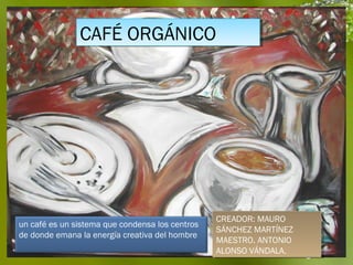 CAFÉ ORGÁNICO
               CAFÉ ORGÁNICO




                                                 CREADOR: MAURO
                                                  CREADOR: MAURO
un café es un sistema que condensa los centros
                                                 SÁNCHEZ MARTÍNEZ
                                                  SÁNCHEZ MARTÍNEZ
de donde emana la energía creativa del hombre 
                                                 MAESTRO. ANTONIO
                                                  MAESTRO. ANTONIO
                                                 ALONSO VÁNDALA. Page 1
                                                  ALONSO VÁNDALA.
 