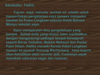 Sahabatku  Fadhil, Tujuan  saya  menulis  warkah ini  adalah untuk menceritakan pengalaman saya semasa menyertai lawatan ke Pulau Langkawi anjuran Kelab Bahasa Melayu sekolah saya. Kami memperoleh ilmu pengetahuan yang banyak . Setiap detik yang dilalui, kami manfaatkan dengan mengunjungi pelbagai tempat bersejarah seperti Beras Terbakar, Makam Mahsuri dan Pantai Pasir Hitam. Ketika menaiki Kereta Kabel Langkawi menuju ke puncak Gunung Machichang , kami kagum akan keindahan alam semula  jadi. Cuacanya sejuk manakala udaranya segar dan nyaman.  