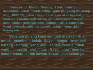Semasa  di  Pantai  Cenang,  kami  meminta kebenaran  untuk  mandi  tetapi  guru pengiring melarang  kami  kerana  ombak besar. Kami  akur akan nasihat guru tersebut. Lawatan seterusnya ke  ‘Underwater  World’ ,  iaitu  tempat  pelbagai jenis  hidupan  air  dipamerkan.  Kami  berbaris sebelum  masuk  untuk mengelakkan kesesakan.  Sebelum pulang kami singgah di pekan Kuah untuk  membeli - belah.  Saya  hanya  membeli barang - barang  yang perlu sahaja kerana itulah yang  dipesan  oleh  ibu.  Saya  juga  membeli cenderamata  untuk kawan-kawan  dan keluarga.  